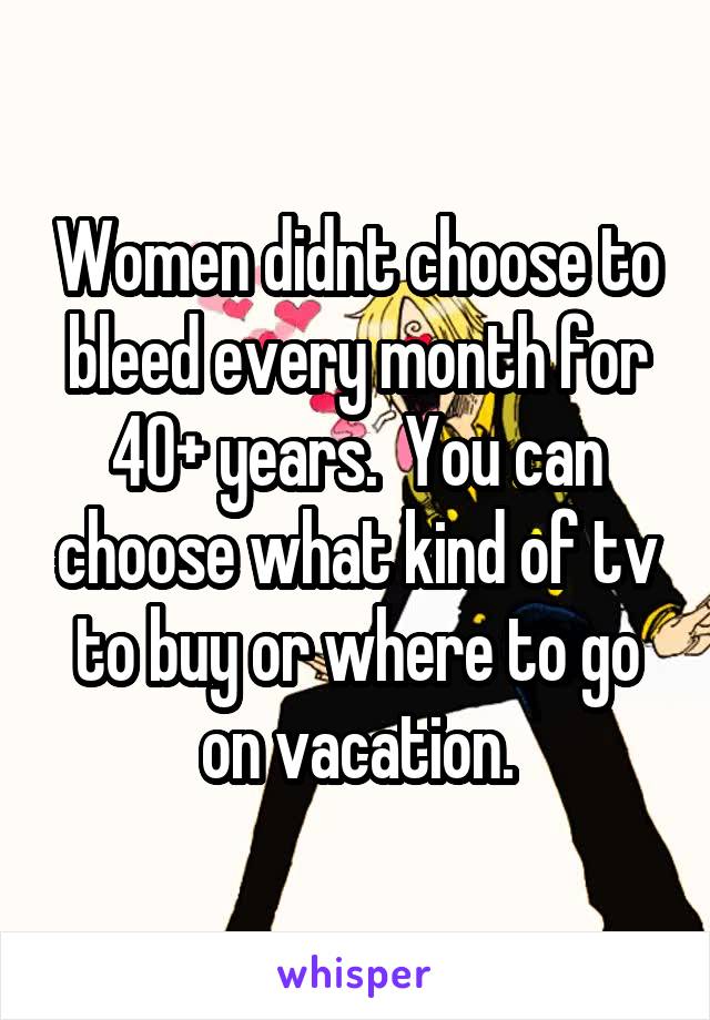 Women didnt choose to bleed every month for 40+ years.  You can choose what kind of tv to buy or where to go on vacation.