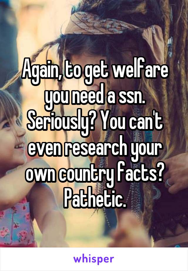 Again, to get welfare you need a ssn. Seriously? You can't even research your own country facts? Pathetic.