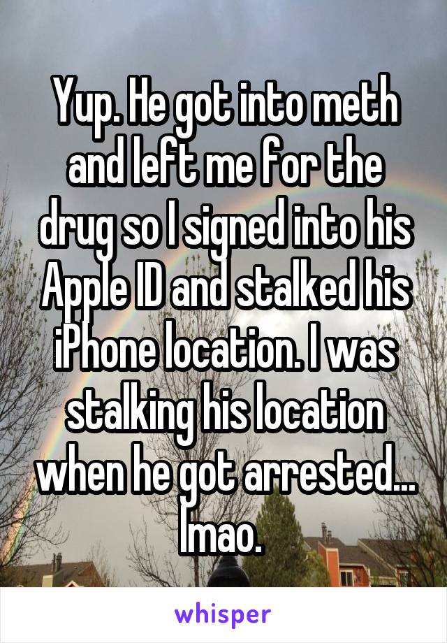 Yup. He got into meth and left me for the drug so I signed into his Apple ID and stalked his iPhone location. I was stalking his location when he got arrested... lmao. 