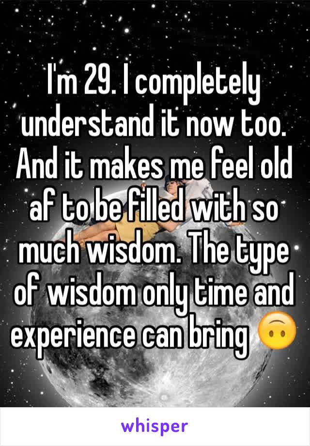 I'm 29. I completely understand it now too. And it makes me feel old af to be filled with so much wisdom. The type of wisdom only time and experience can bring 🙃