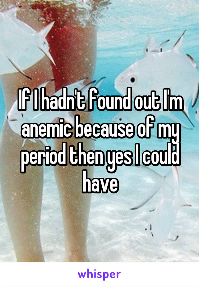 If I hadn't found out I'm anemic because of my period then yes I could have