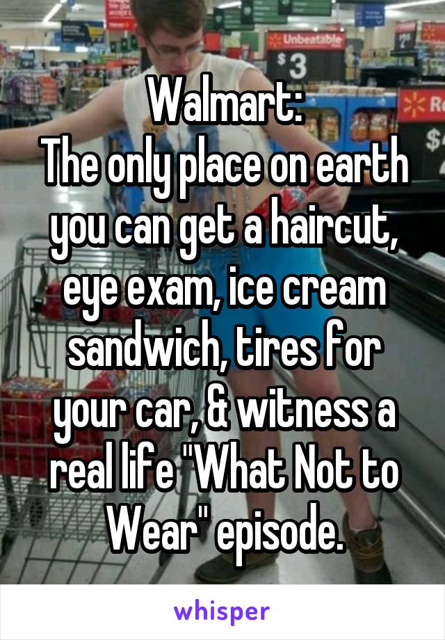 Walmart:
The only place on earth you can get a haircut, eye exam, ice cream sandwich, tires for your car, & witness a real life "What Not to Wear" episode.