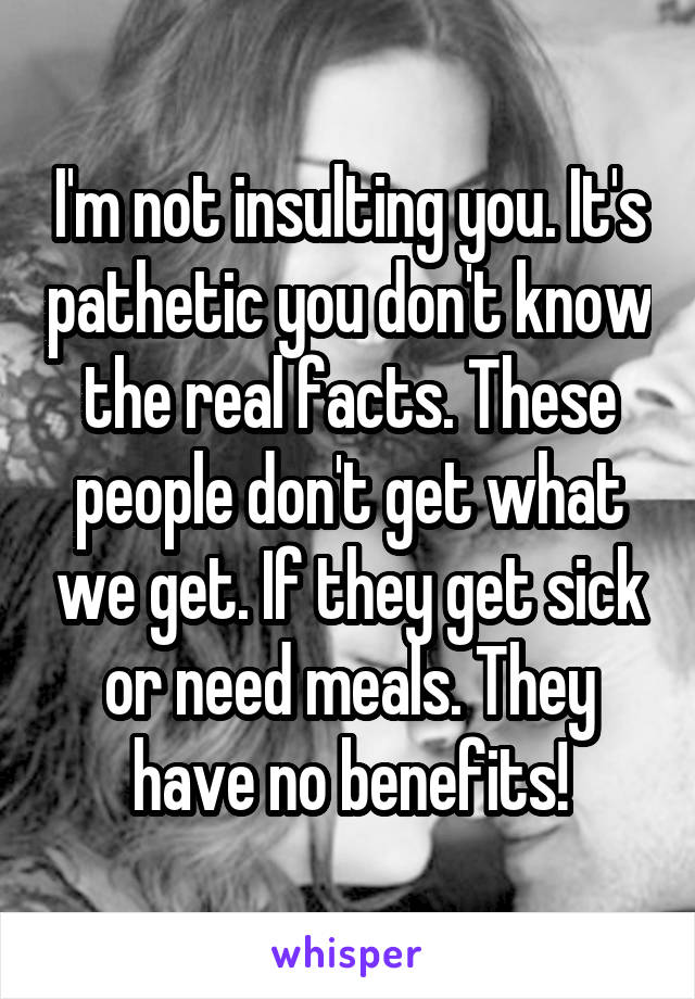 I'm not insulting you. It's pathetic you don't know the real facts. These people don't get what we get. If they get sick or need meals. They have no benefits!