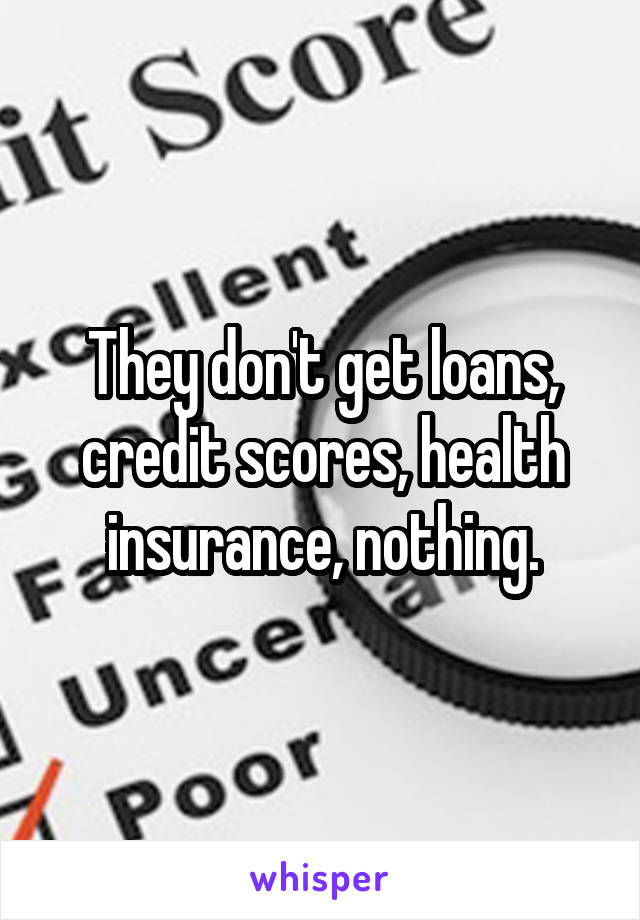 They don't get loans, credit scores, health insurance, nothing.