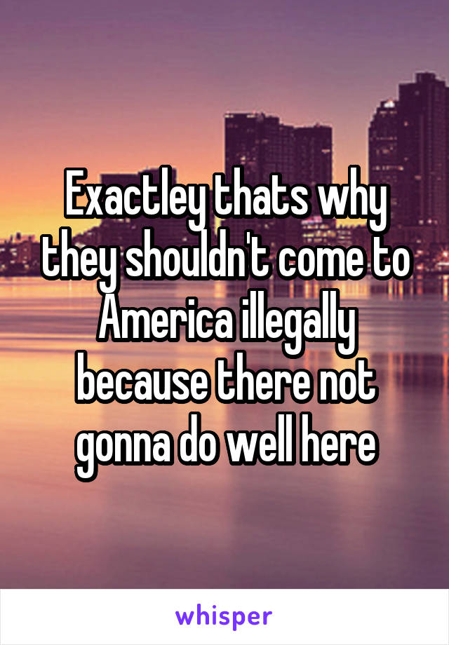 Exactley thats why they shouldn't come to America illegally because there not gonna do well here