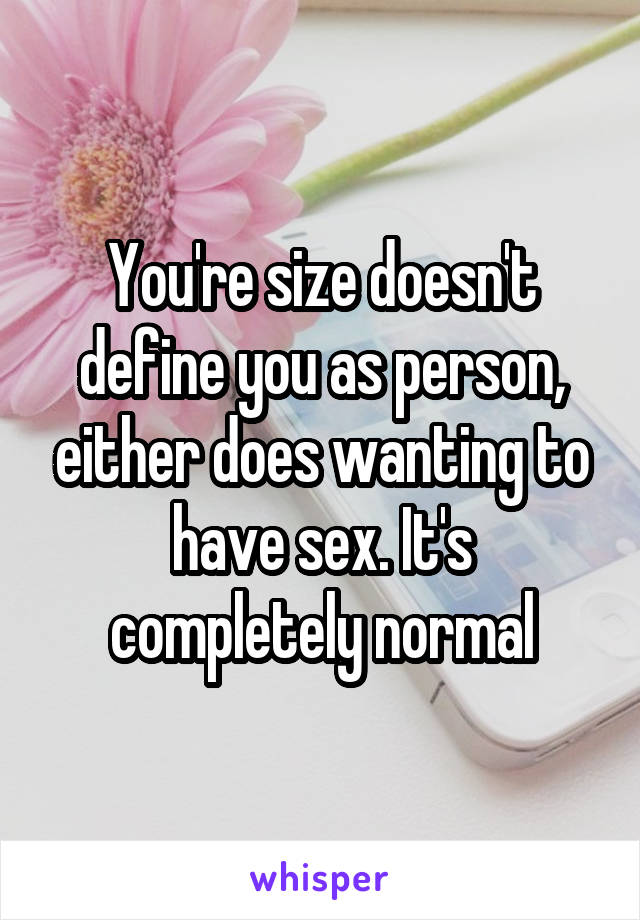 You're size doesn't define you as person, either does wanting to have sex. It's completely normal