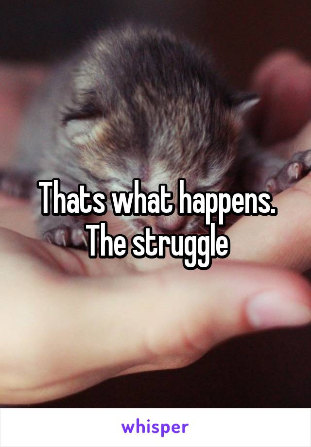 Thats what happens. The struggle