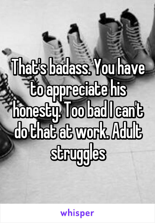 That's badass. You have to appreciate his honesty. Too bad I can't do that at work. Adult struggles