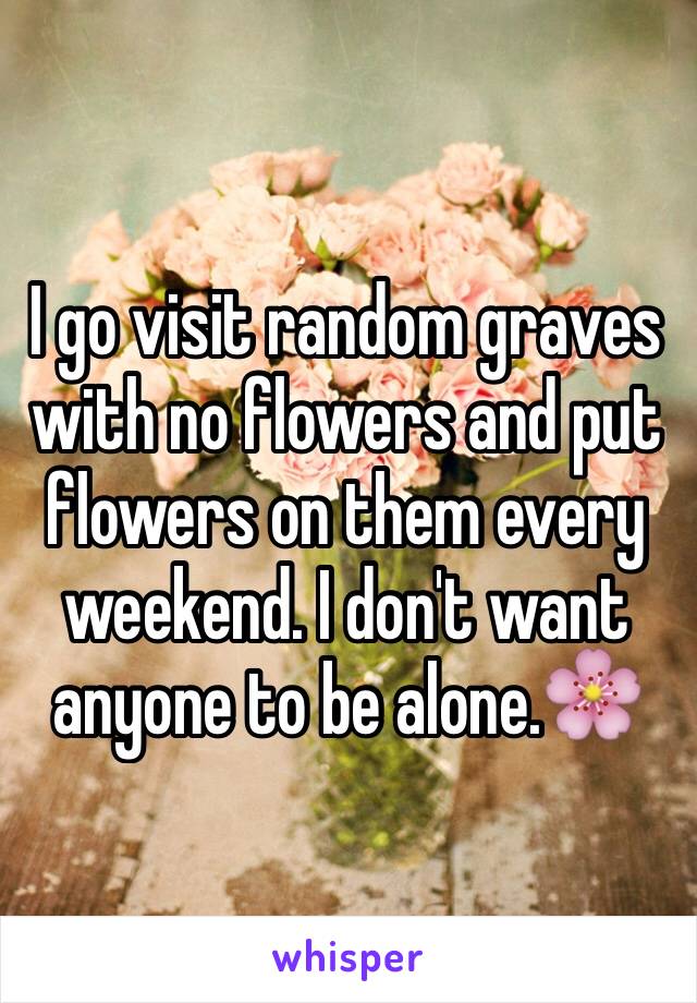 I go visit random graves with no flowers and put flowers on them every weekend. I don't want anyone to be alone.🌸