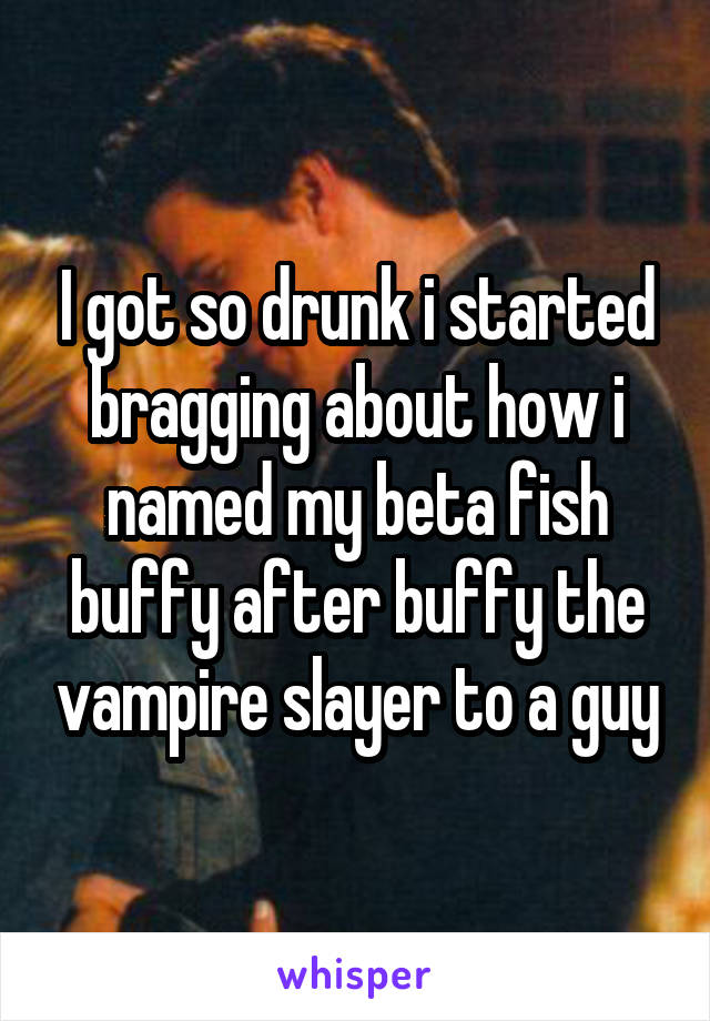 I got so drunk i started bragging about how i named my beta fish buffy after buffy the vampire slayer to a guy