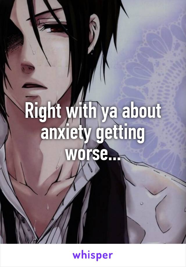 Right with ya about anxiety getting worse...