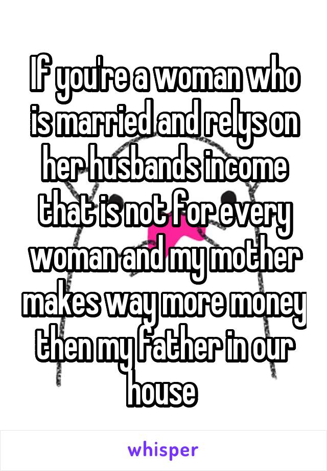 If you're a woman who is married and relys on her husbands income that is not for every woman and my mother makes way more money then my father in our house 