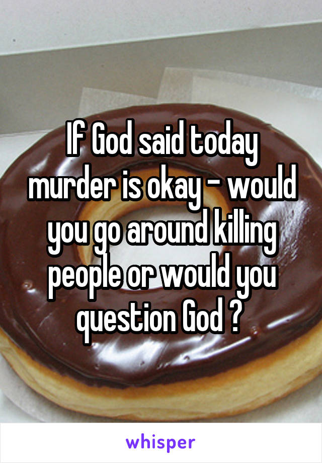 If God said today murder is okay - would you go around killing people or would you question God ? 