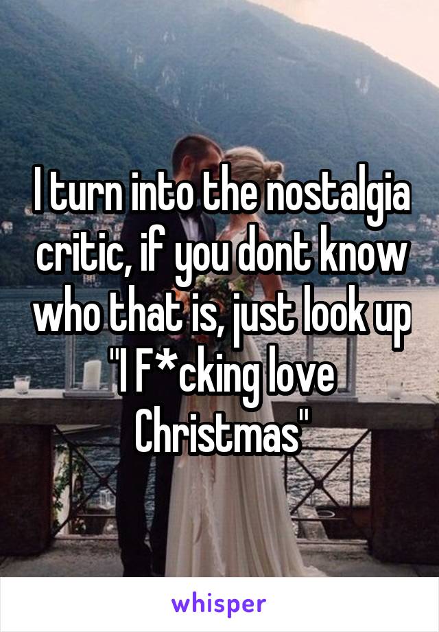 I turn into the nostalgia critic, if you dont know who that is, just look up "I F*cking love Christmas"