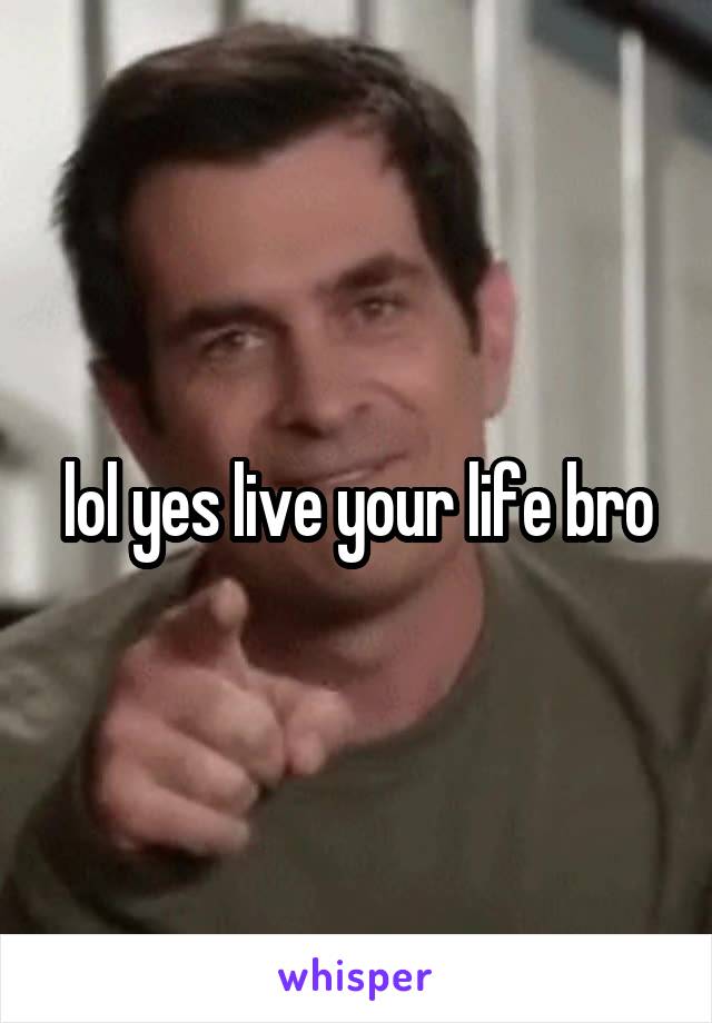 lol yes live your life bro