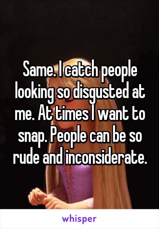 Same. I catch people looking so disgusted at me. At times I want to snap. People can be so rude and inconsiderate.