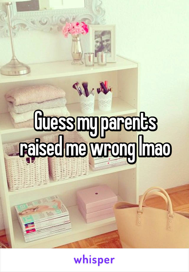 Guess my parents raised me wrong lmao