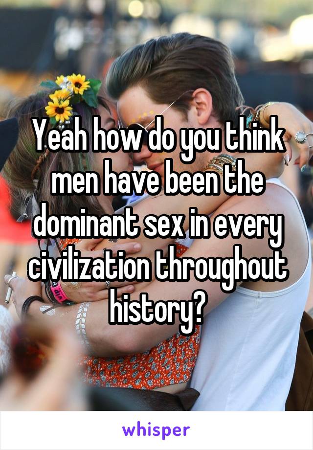 Yeah how do you think men have been the dominant sex in every civilization throughout history?