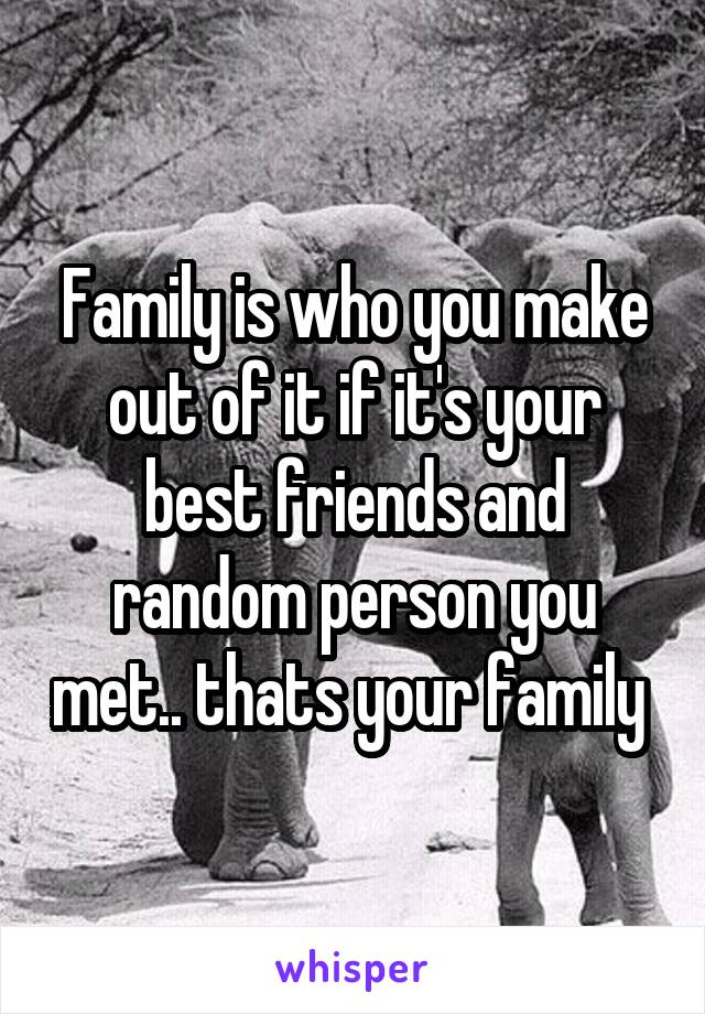 Family is who you make out of it if it's your best friends and random person you met.. thats your family 