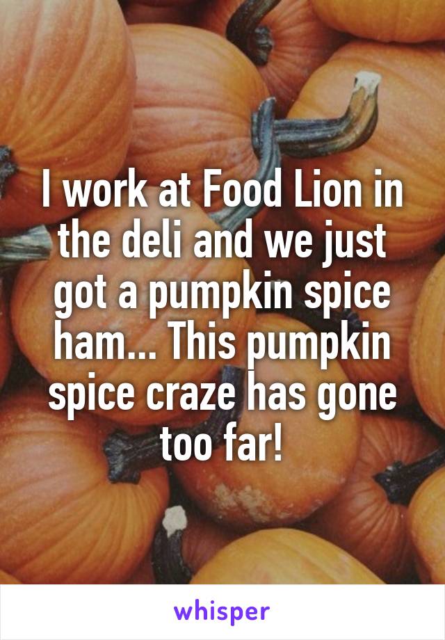 I work at Food Lion in the deli and we just got a pumpkin spice ham... This pumpkin spice craze has gone too far!