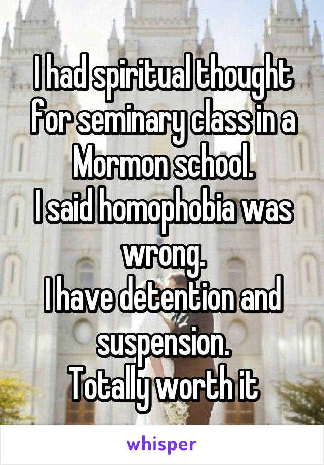 I had spiritual thought for seminary class in a Mormon school.
I said homophobia was wrong.
I have detention and suspension.
Totally worth it