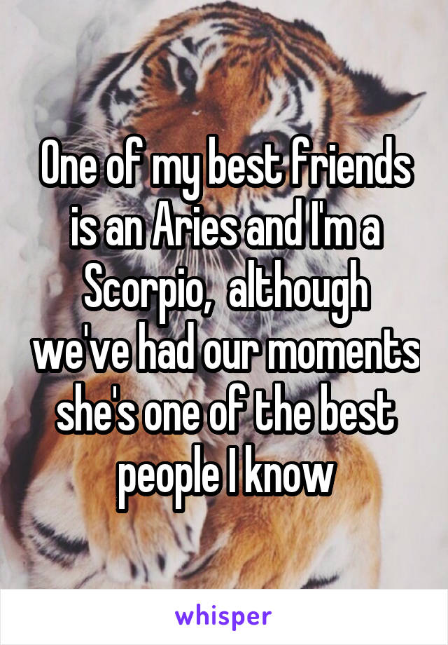 One of my best friends is an Aries and I'm a Scorpio,  although we've had our moments she's one of the best people I know