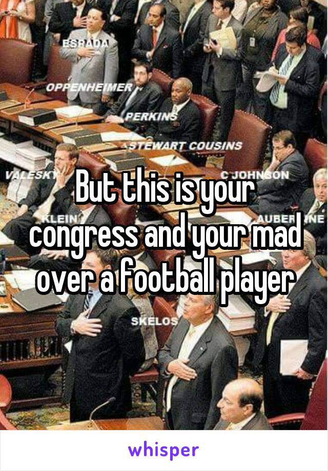 But this is your congress and your mad over a football player