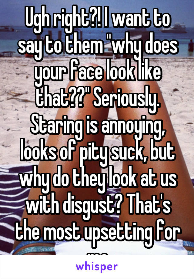 Ugh right?! I want to say to them "why does your face look like that??" Seriously. Staring is annoying, looks of pity suck, but why do they look at us with disgust? That's the most upsetting for me