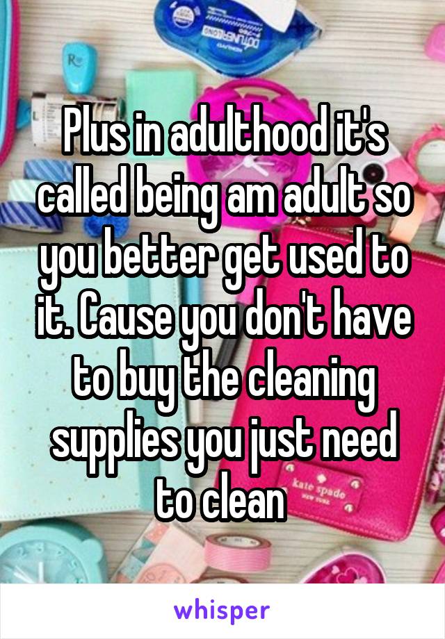 Plus in adulthood it's called being am adult so you better get used to it. Cause you don't have to buy the cleaning supplies you just need to clean 