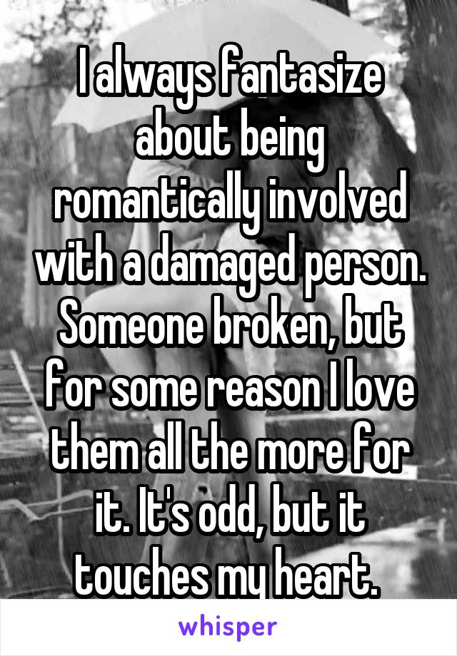 I always fantasize about being romantically involved with a damaged person. Someone broken, but for some reason I love them all the more for it. It's odd, but it touches my heart. 