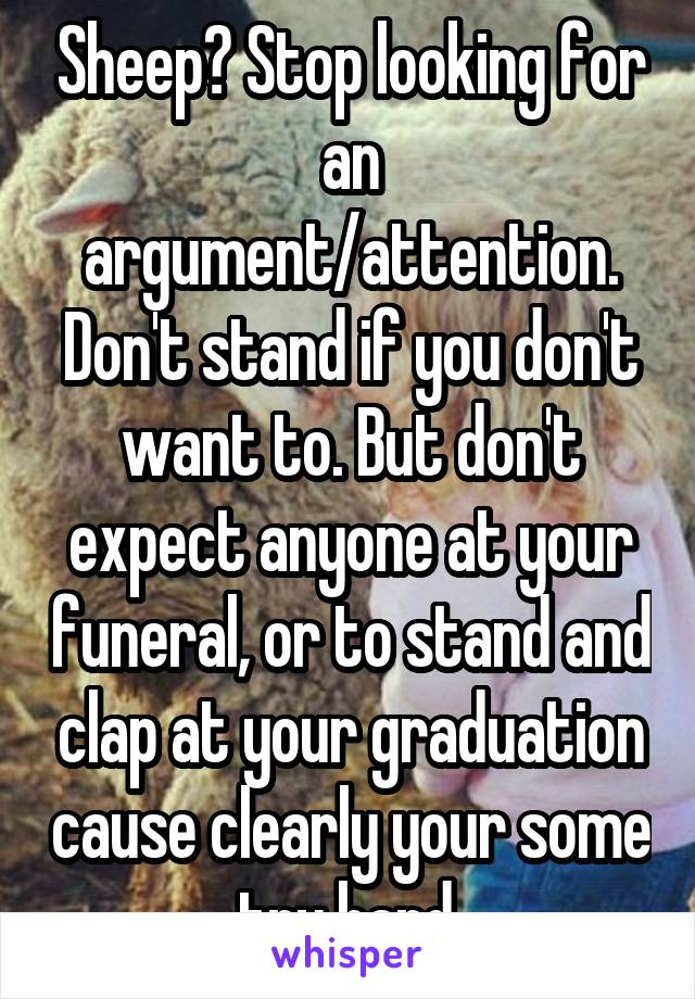 Sheep? Stop looking for an argument/attention. Don't stand if you don't want to. But don't expect anyone at your funeral, or to stand and clap at your graduation cause clearly your some try hard.