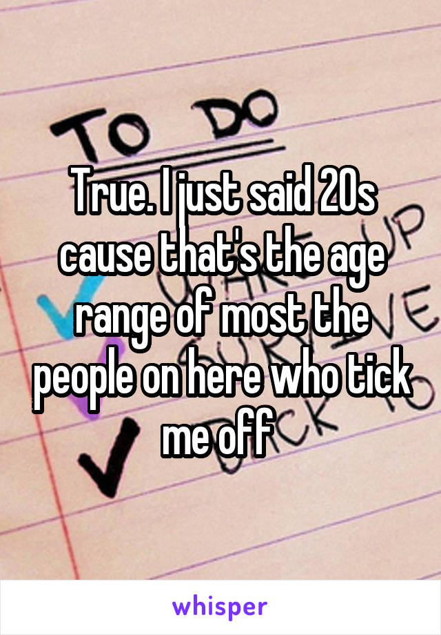 True. I just said 20s cause that's the age range of most the people on here who tick me off 