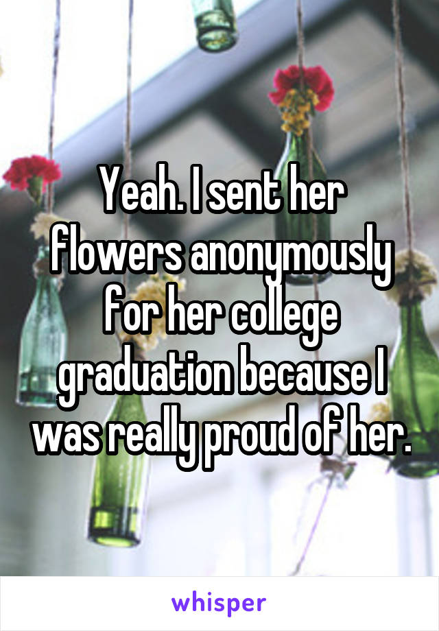 Yeah. I sent her flowers anonymously for her college graduation because I was really proud of her.