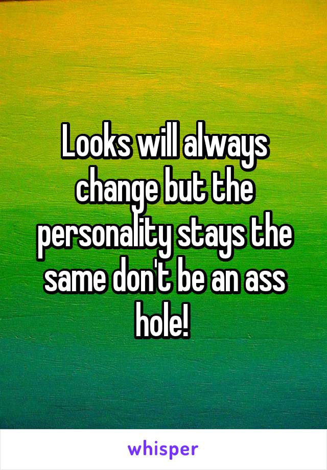 Looks will always change but the personality stays the same don't be an ass hole! 