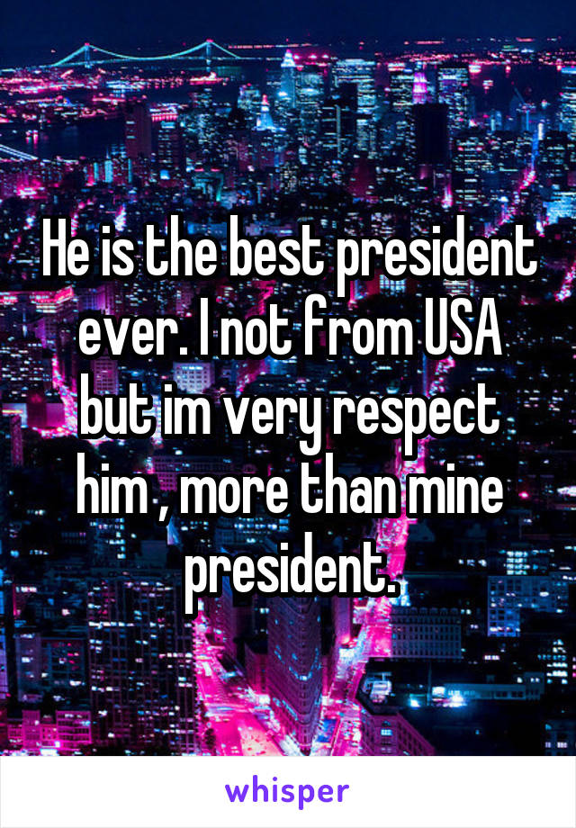 He is the best president ever. I not from USA but im very respect him , more than mine president.