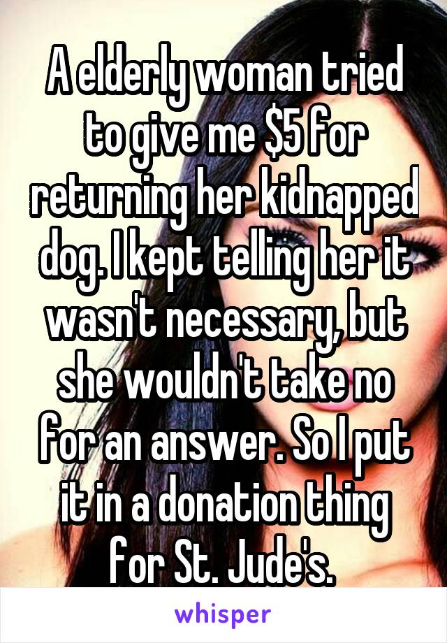 A elderly woman tried to give me $5 for returning her kidnapped dog. I kept telling her it wasn't necessary, but she wouldn't take no for an answer. So I put it in a donation thing for St. Jude's. 