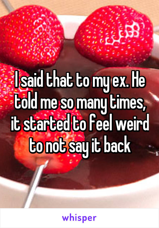 I said that to my ex. He told me so many times, it started to feel weird to not say it back