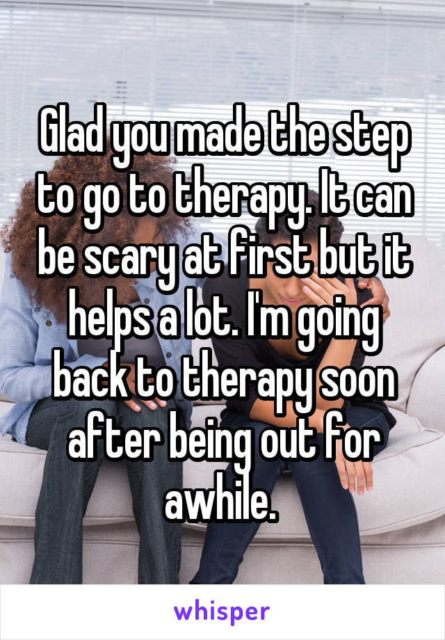 Glad you made the step to go to therapy. It can be scary at first but it helps a lot. I'm going back to therapy soon after being out for awhile. 
