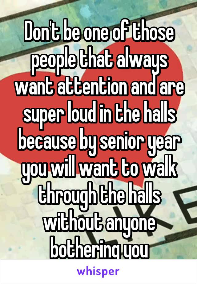 Don't be one of those people that always want attention and are super loud in the halls because by senior year you will want to walk through the halls without anyone bothering you