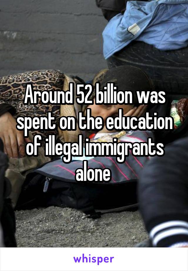 Around 52 billion was spent on the education of illegal immigrants alone 