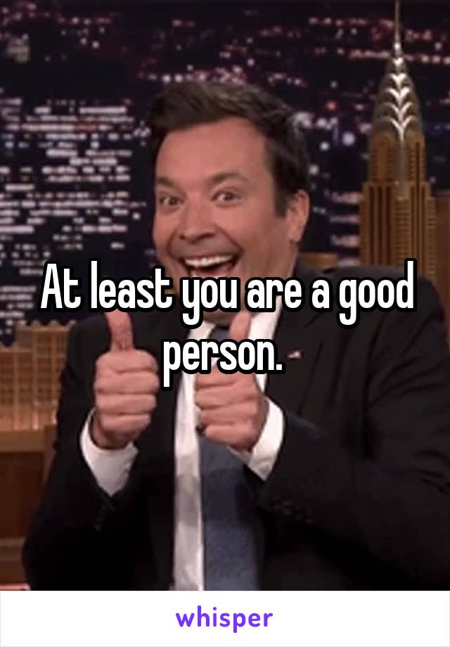 At least you are a good person. 