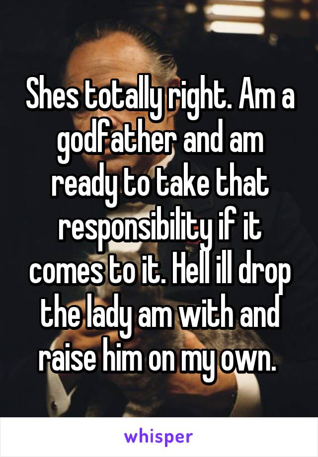 Shes totally right. Am a godfather and am ready to take that responsibility if it comes to it. Hell ill drop the lady am with and raise him on my own. 