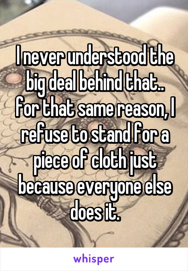 I never understood the big deal behind that.. for that same reason, I refuse to stand for a piece of cloth just because everyone else does it.