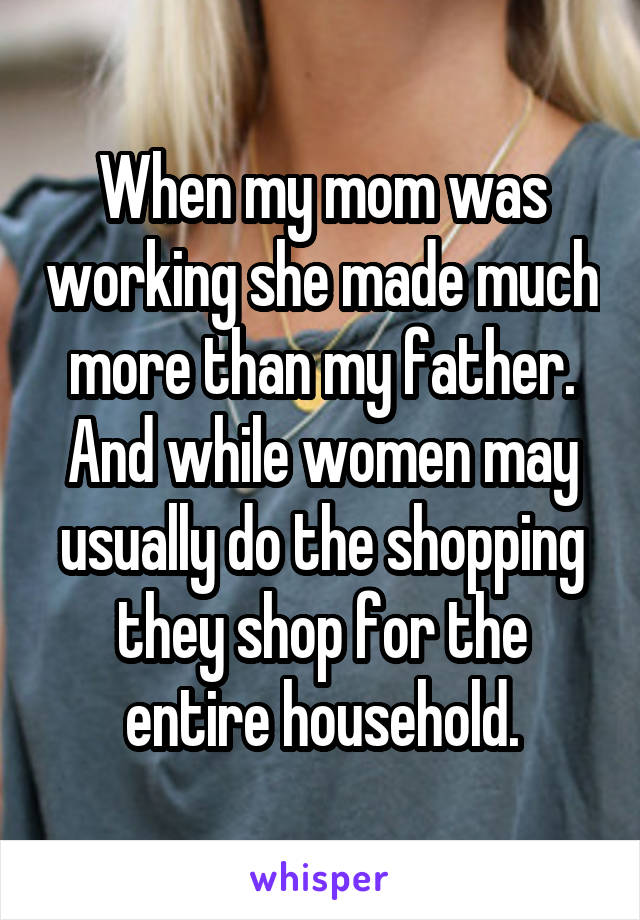 When my mom was working she made much more than my father. And while women may usually do the shopping they shop for the entire household.