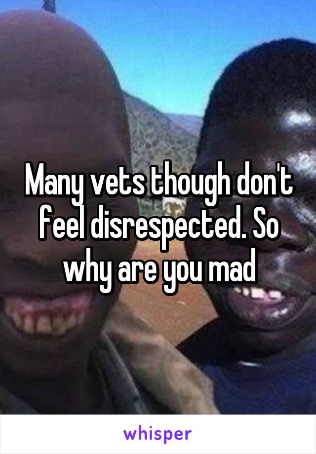 Many vets though don't feel disrespected. So why are you mad