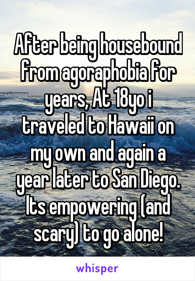 After being housebound from agoraphobia for years, At 18yo i traveled to Hawaii on my own and again a year later to San Diego. Its empowering (and scary) to go alone!