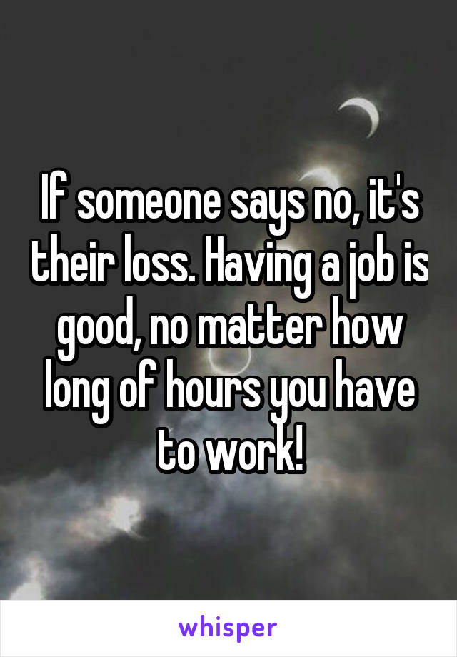 If someone says no, it's their loss. Having a job is good, no matter how long of hours you have to work!