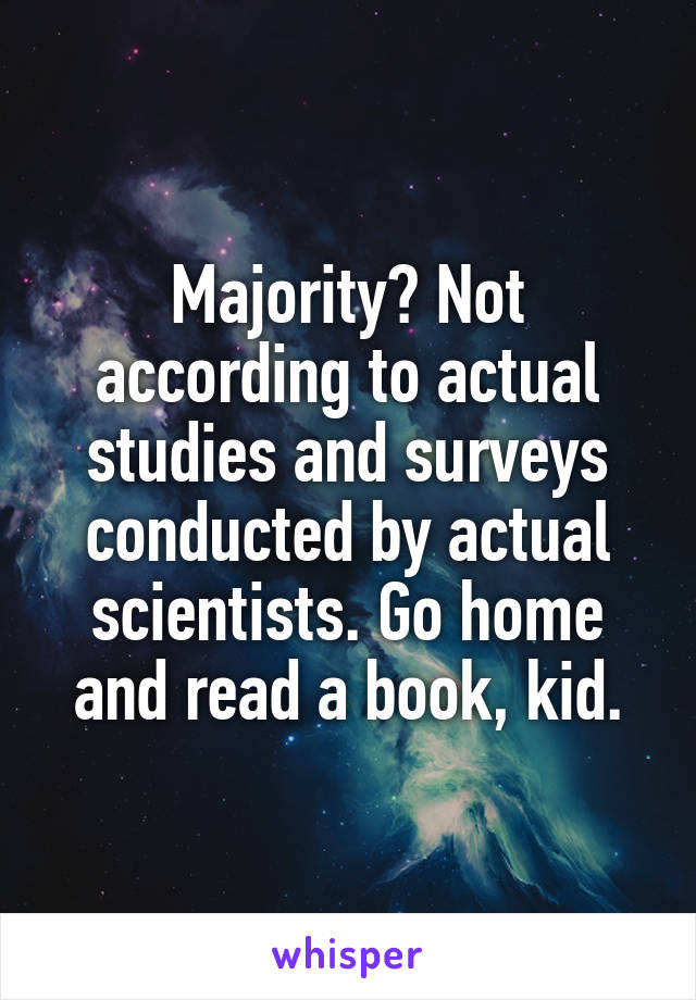 Majority? Not according to actual studies and surveys conducted by actual scientists. Go home and read a book, kid.