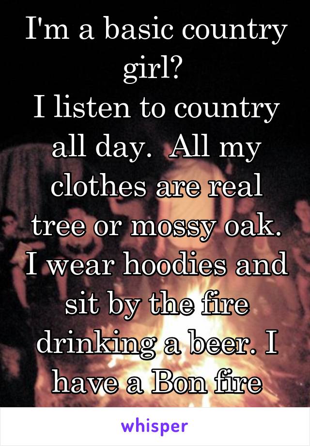 I'm a basic country girl? 
I listen to country all day.  All my clothes are real tree or mossy oak. I wear hoodies and sit by the fire drinking a beer. I have a Bon fire every night. 
