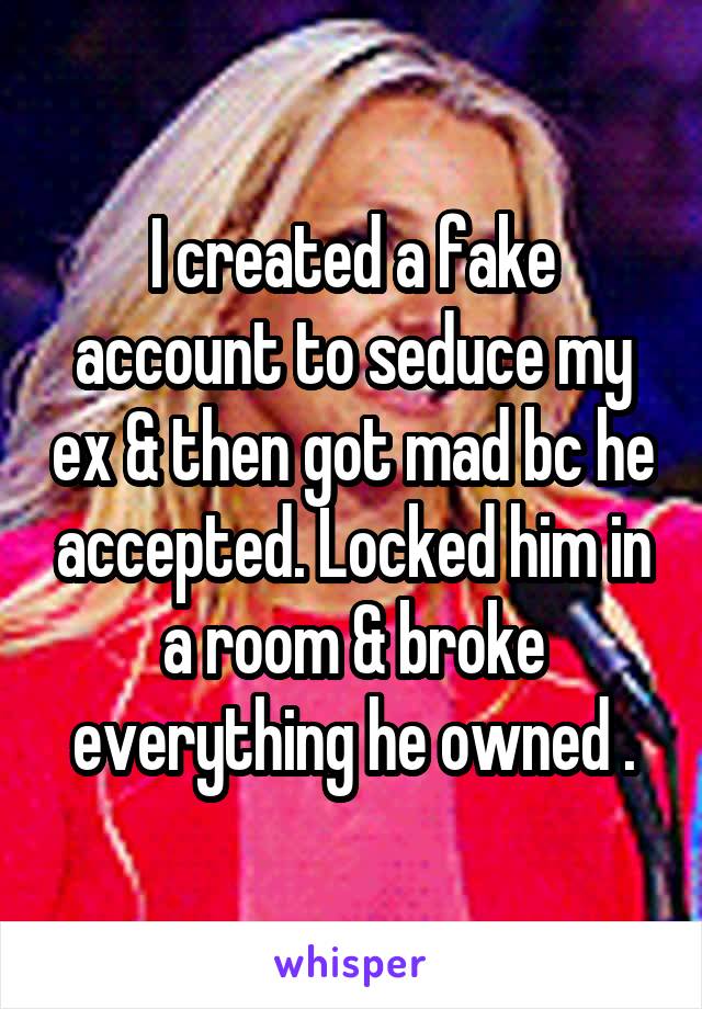 I created a fake account to seduce my ex & then got mad bc he accepted. Locked him in a room & broke everything he owned .